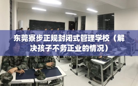 东莞寮步正规封闭式管理学校（解决孩子不务正业的情况）
