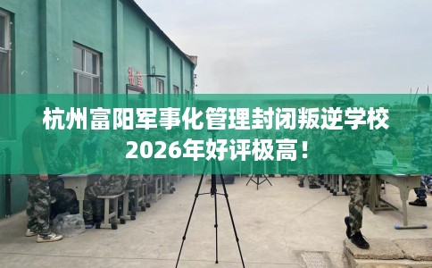 杭州富阳军事化管理封闭叛逆学校2026年好评极高！