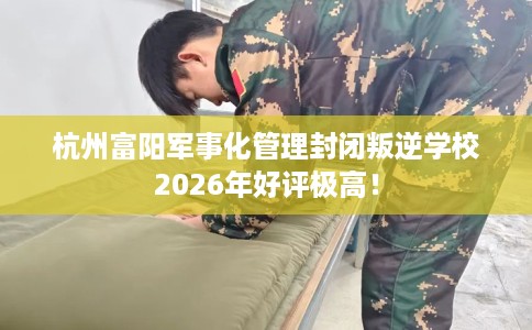 杭州富阳军事化管理封闭叛逆学校2026年好评极高！