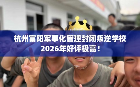 杭州富阳军事化管理封闭叛逆学校2026年好评极高！