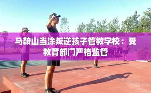 马鞍山当涂叛逆孩子管教学校：受教育部门严格监管