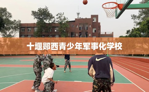 十堰郧西青少年军事化学校
