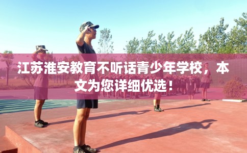 江苏淮安教育不听话青少年学校，本文为您详细优选！