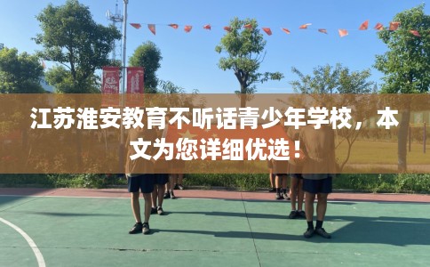 江苏淮安教育不听话青少年学校，本文为您详细优选！