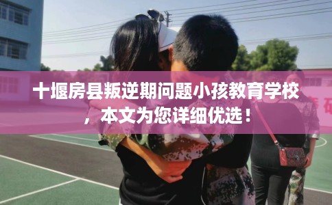 十堰房县叛逆期问题小孩教育学校，本文为您详细优选！