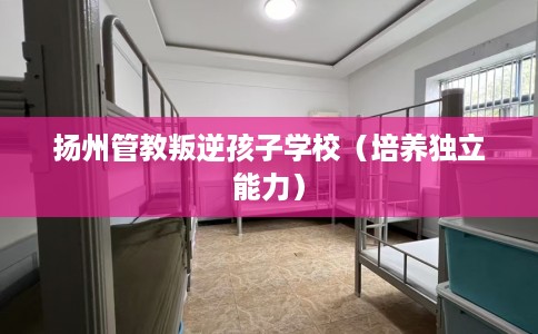 扬州管教叛逆孩子学校（培养独立能力）