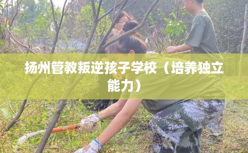 扬州管教叛逆孩子学校（培养独立能力）