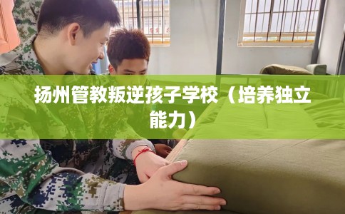扬州管教叛逆孩子学校（培养独立能力）