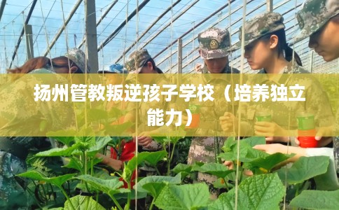 扬州管教叛逆孩子学校（培养独立能力）