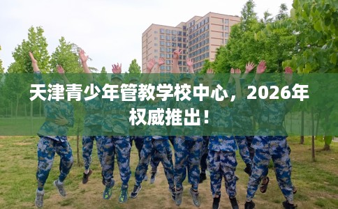 天津青少年管教学校中心，2026年权威推出！