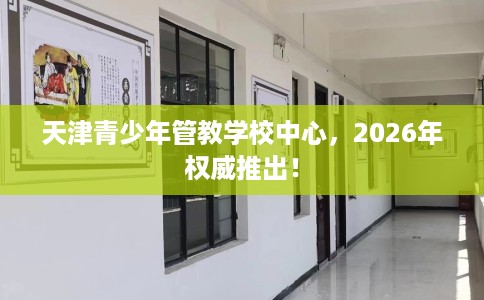 天津青少年管教学校中心，2026年权威推出！
