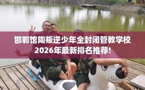 邯郸馆陶叛逆少年全封闭管教学校2026年最新排名推荐!