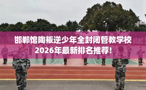 邯郸馆陶叛逆少年全封闭管教学校2026年最新排名推荐!