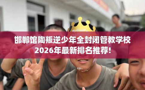 邯郸馆陶叛逆少年全封闭管教学校2026年最新排名推荐!