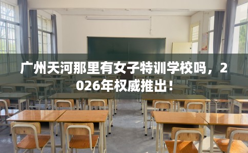 广州天河那里有女子特训学校吗，2026年权威推出！
