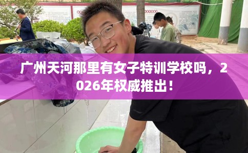 广州天河那里有女子特训学校吗，2026年权威推出！