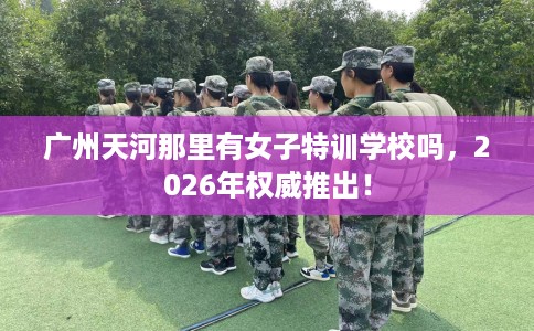 广州天河那里有女子特训学校吗，2026年权威推出！