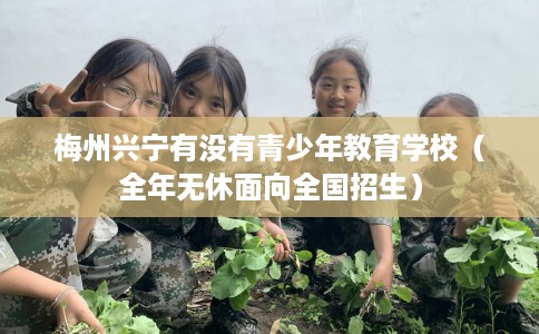 梅州兴宁有没有青少年教育学校（全年无休面向全国招生）