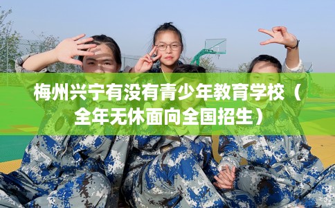 梅州兴宁有没有青少年教育学校（全年无休面向全国招生）