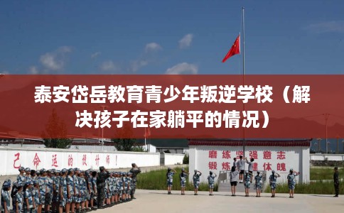 泰安岱岳教育青少年叛逆学校（解决孩子在家躺平的情况）