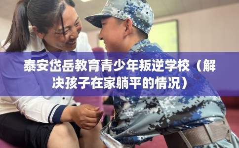 泰安岱岳教育青少年叛逆学校（解决孩子在家躺平的情况）