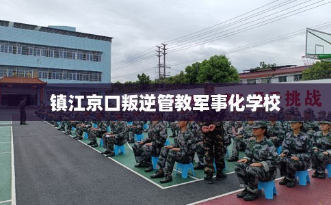 镇江京口叛逆管教军事化学校