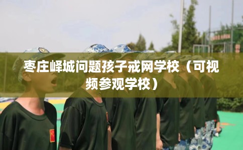 枣庄峄城问题孩子戒网学校（可视频参观学校）