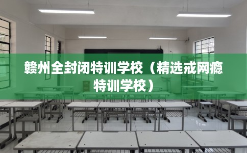 赣州全封闭特训学校（精选戒网瘾特训学校）