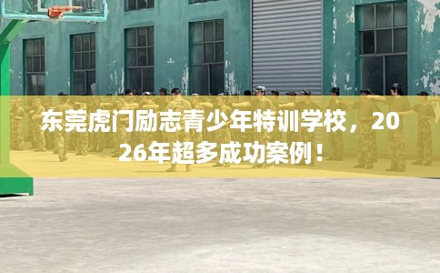 东莞虎门励志青少年特训学校，2026年超多成功案例！