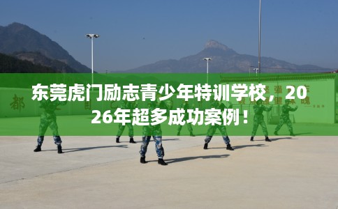 东莞虎门励志青少年特训学校，2026年超多成功案例！