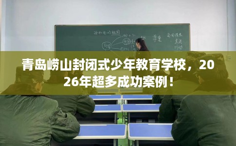 青岛崂山封闭式少年教育学校，2026年超多成功案例！