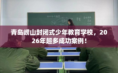青岛崂山封闭式少年教育学校，2026年超多成功案例！
