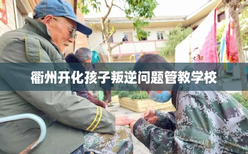 衢州开化孩子叛逆问题管教学校