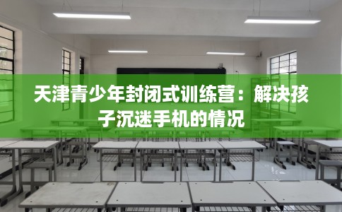 天津青少年封闭式训练营：解决孩子沉迷手机的情况