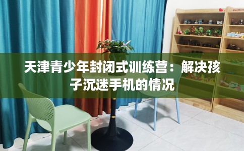 天津青少年封闭式训练营：解决孩子沉迷手机的情况