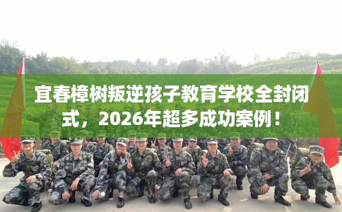 宜春樟树叛逆孩子教育学校全封闭式，2026年超多成功案例！