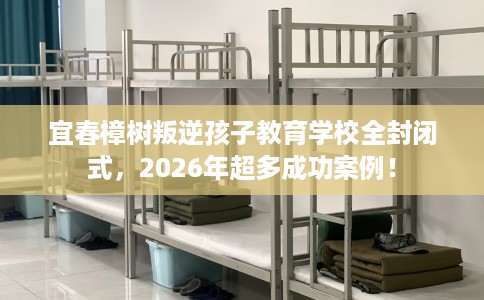 宜春樟树叛逆孩子教育学校全封闭式，2026年超多成功案例！