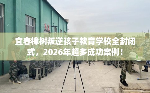 宜春樟树叛逆孩子教育学校全封闭式，2026年超多成功案例！