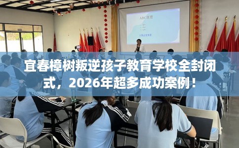 宜春樟树叛逆孩子教育学校全封闭式，2026年超多成功案例！