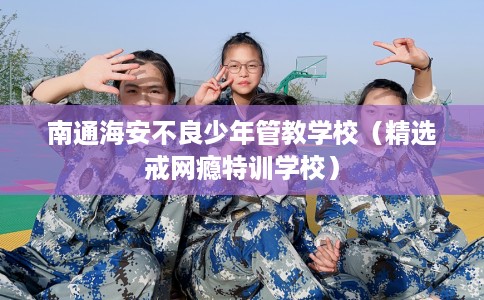 南通海安不良少年管教学校（精选戒网瘾特训学校）