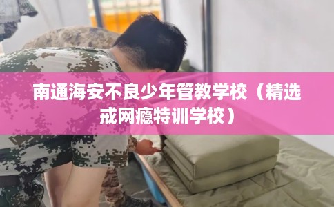 南通海安不良少年管教学校（精选戒网瘾特训学校）