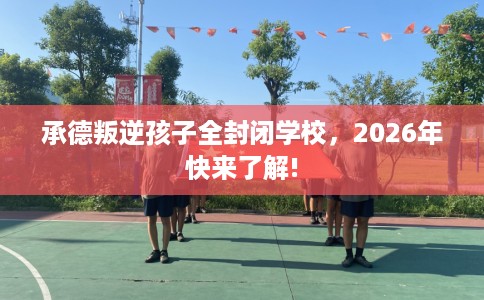 承德叛逆孩子全封闭学校，2026年快来了解!