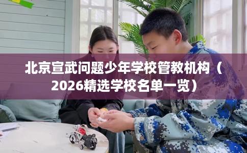 北京宣武问题少年学校管教机构（2026精选学校名单一览）