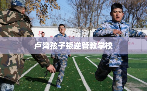 卢湾孩子叛逆管教学校