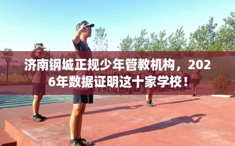 济南钢城正规少年管教机构，2026年数据证明这十家学校！