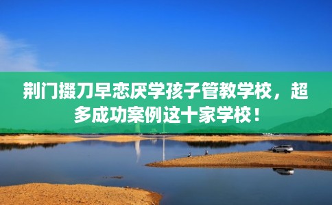 荆门掇刀早恋厌学孩子管教学校，超多成功案例这十家学校！