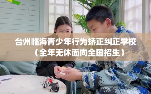 台州临海青少年行为矫正纠正学校（全年无休面向全国招生）