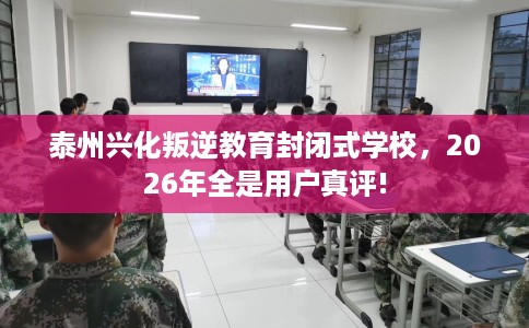 泰州兴化叛逆教育封闭式学校，2026年全是用户真评!