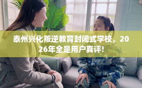 泰州兴化叛逆教育封闭式学校，2026年全是用户真评!