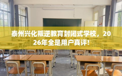 泰州兴化叛逆教育封闭式学校，2026年全是用户真评!